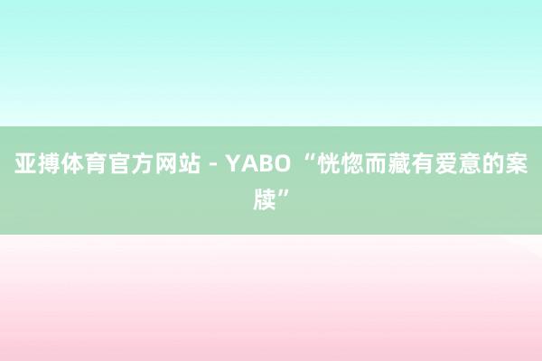 亚搏体育官方网站 - YABO “恍惚而藏有爱意的案牍”