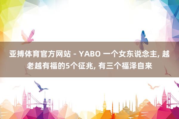 亚搏体育官方网站 - YABO 一个女东说念主， 越老越有福的5个征兆， 有三个福泽自来