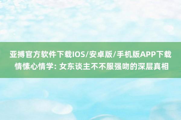 亚搏官方软件下载IOS/安卓版/手机版APP下载 情愫心情学: 女东谈主不不服强吻的深层真相