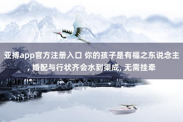 亚搏app官方注册入口 你的孩子是有福之东说念主， 婚配与行状齐会水到渠成， 无需挂牵