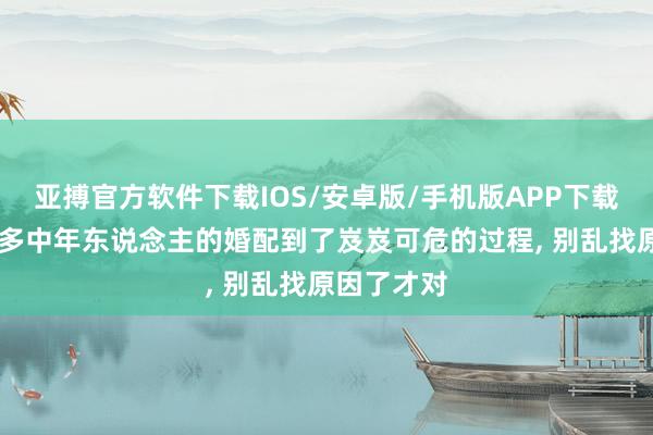 亚搏官方软件下载IOS/安卓版/手机版APP下载 为什么许多中年东说念主的婚配到了岌岌可危的过程， 别乱找原因了才对