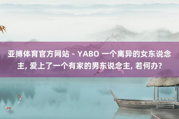 亚搏体育官方网站 - YABO 一个离异的女东说念主， 爱上了一个有家的男东说念主， 若何办?