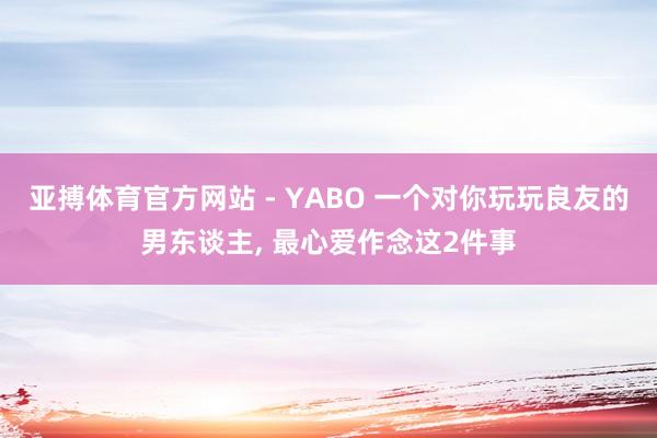 亚搏体育官方网站 - YABO 一个对你玩玩良友的男东谈主， 最心爱作念这2件事