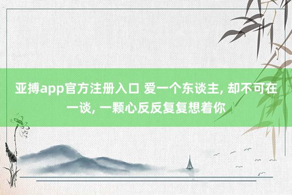 亚搏app官方注册入口 爱一个东谈主， 却不可在一谈， 一颗心反反复复想着你