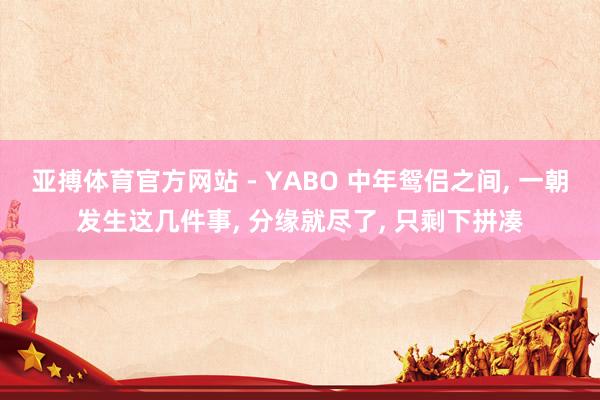 亚搏体育官方网站 - YABO 中年鸳侣之间， 一朝发生这几件事， 分缘就尽了， 只剩下拼凑