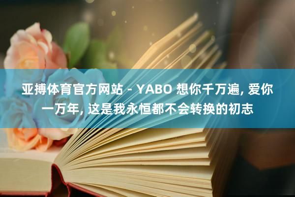 亚搏体育官方网站 - YABO 想你千万遍， 爱你一万年， 这是我永恒都不会转换的初志