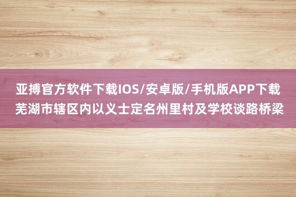 亚搏官方软件下载IOS/安卓版/手机版APP下载 芜湖市辖区内以义士定名州里村及学校谈路桥梁