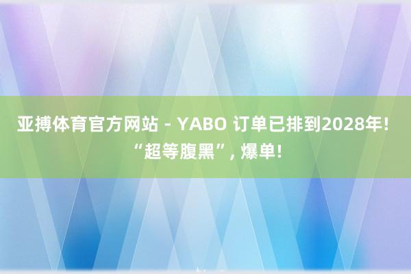亚搏体育官方网站 - YABO 订单已排到2028年! “超等腹黑”， 爆单!