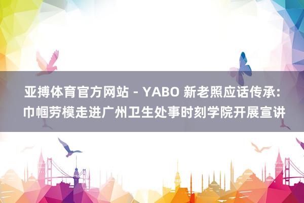 亚搏体育官方网站 - YABO 新老照应话传承: 巾帼劳模走进广州卫生处事时刻学院开展宣讲