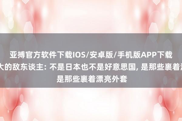亚搏官方软件下载IOS/安卓版/手机版APP下载 中国最大的敌东谈主: 不是日本也不是好意思国， 是那些裹着漂亮外套