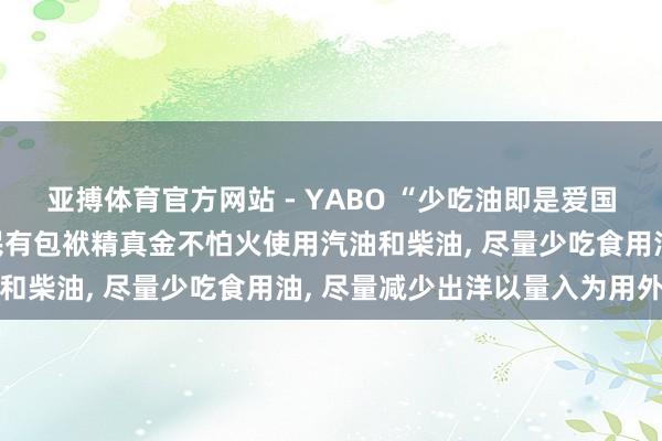 亚搏体育官方网站 - YABO “少吃油即是爱国”! 印度总理莫迪称国民有包袱精真金不怕火使用汽油和柴油， 尽量少吃食用油， 尽量减少出洋以量入为用外汇