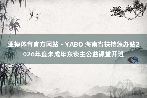 亚搏体育官方网站 - YABO 海南省扶持惩办站2026年度未成年东谈主公益课堂开班