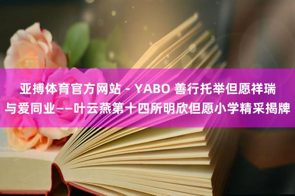 亚搏体育官方网站 - YABO 善行托举但愿祥瑞与爱同业——叶云燕第十四所明欣但愿小学精采揭牌