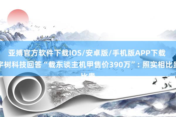亚搏官方软件下载IOS/安卓版/手机版APP下载 宇树科技回答“载东谈主机甲售价390万”: 照实相比贵