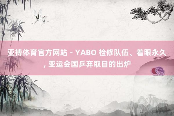 亚搏体育官方网站 - YABO 检修队伍、着眼永久， 亚运会国乒弃取目的出炉