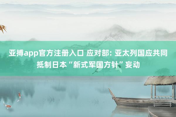 亚搏app官方注册入口 应对部: 亚太列国应共同抵制日本“新式军国方针”妄动
