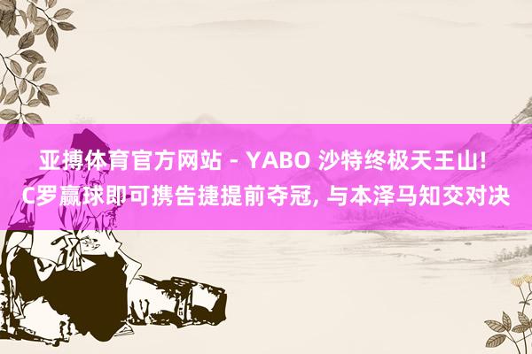 亚搏体育官方网站 - YABO 沙特终极天王山! C罗赢球即可携告捷提前夺冠， 与本泽马知交对决