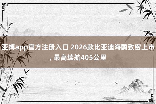 亚搏app官方注册入口 2026款比亚迪海鸥致密上市， 最高续航405公里