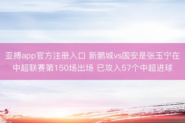 亚搏app官方注册入口 新鹏城vs国安是张玉宁在中超联赛第150场出场 已攻入57个中超进球