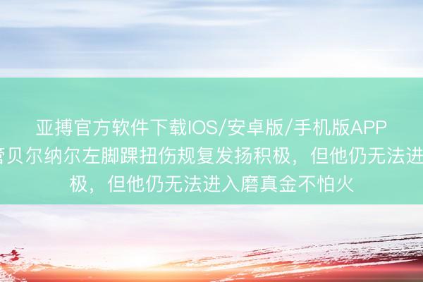 亚搏官方软件下载IOS/安卓版/手机版APP下载 世体：尽管贝尔纳尔左脚踝扭伤规复发扬积极，但他仍无法进入磨真金不怕火