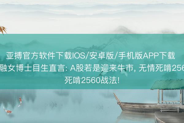 亚搏官方软件下载IOS/安卓版/手机版APP下载 上海金融女博士目生直言: A股若是迎来牛市， 无情死啃2560战法!