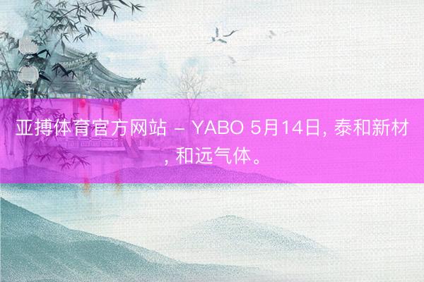 亚搏体育官方网站 - YABO 5月14日， 泰和新材， 和远气体。