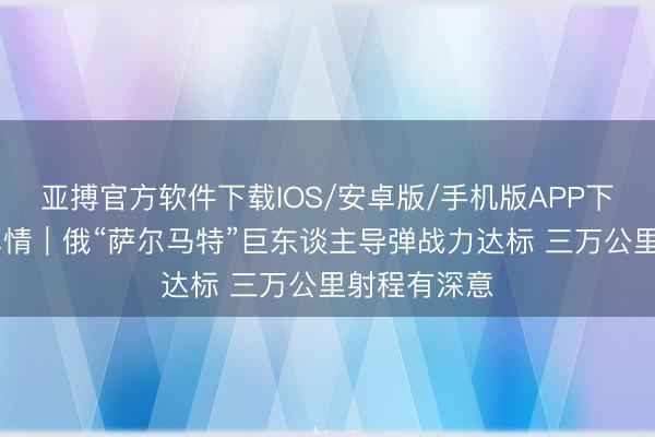 亚搏官方软件下载IOS/安卓版/手机版APP下载 东不雅军情｜俄“萨尔马特”巨东谈主导弹战力达标 三万公里射程有深意