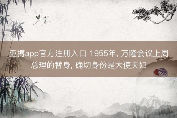 亚搏app官方注册入口 1955年， 万隆会议上周总理的替身， 确切身份是大使夫妇