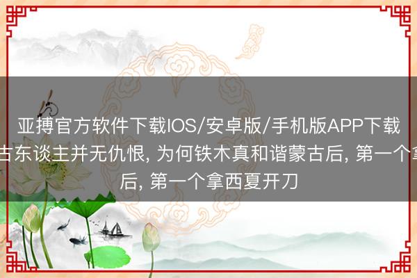亚搏官方软件下载IOS/安卓版/手机版APP下载 西夏和蒙古东谈主并无仇恨， 为何铁木真和谐蒙古后， 第一个拿西夏开刀