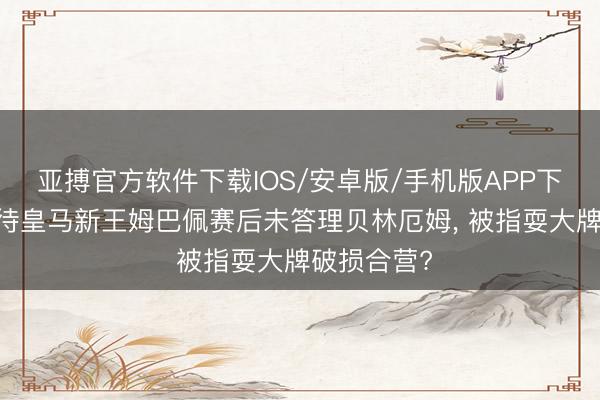 亚搏官方软件下载IOS/安卓版/手机版APP下载 若何看待皇马新王姆巴佩赛后未答理贝林厄姆， 被指耍大牌破损合营?