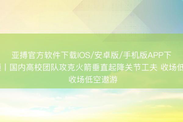 亚搏官方软件下载IOS/安卓版/手机版APP下载 视频丨国内高校团队攻克火箭垂直起降关节工夫 收场低空遨游