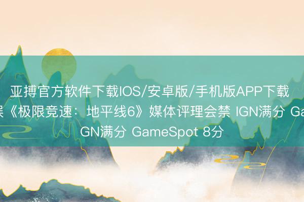 亚搏官方软件下载IOS/安卓版/手机版APP下载 九游游戏文娱《极限竞速：地平线6》媒体评理会禁 IGN满分 GameSpot 8分