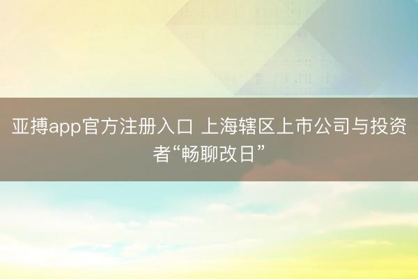 亚搏app官方注册入口 上海辖区上市公司与投资者“畅聊改日”