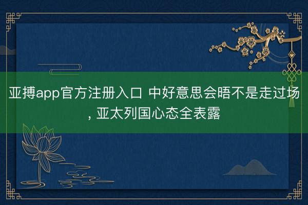 亚搏app官方注册入口 中好意思会晤不是走过场， 亚太列国心态全表露