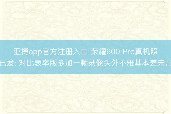 亚搏app官方注册入口 荣耀600 Pro真机照已发: 对比表率版多加一颗录像头外不雅基本差未几
