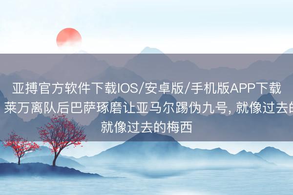 亚搏官方软件下载IOS/安卓版/手机版APP下载 每体: 莱万离队后巴萨琢磨让亚马尔踢伪九号， 就像过去的梅西
