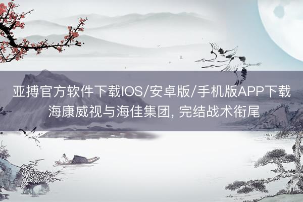 亚搏官方软件下载IOS/安卓版/手机版APP下载 海康威视与海佳集团， 完结战术衔尾
