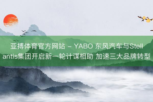 亚搏体育官方网站 - YABO 东风汽车与Stellantis集团开启新一轮计谋相助 加速三大品牌转型