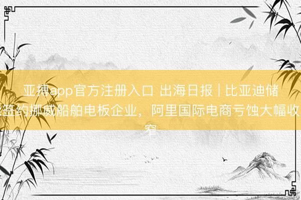 亚搏app官方注册入口 出海日报 | 比亚迪储能签约挪威船舶电板企业，阿里国际电商亏蚀大幅收窄