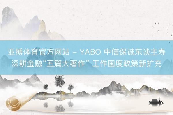 亚搏体育官方网站 - YABO 中信保诚东谈主寿深耕金融“五篇大著作” 工作国度政策新扩充
