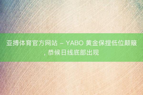 亚搏体育官方网站 - YABO 黄金保捏低位颠簸， 恭候日线底部出现