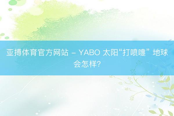 亚搏体育官方网站 - YABO 太阳“打喷嚏” 地球会怎样？
