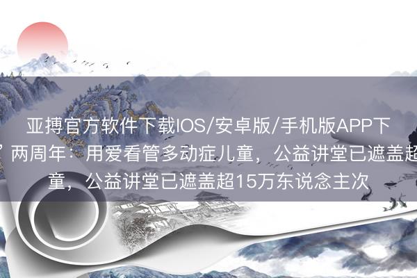 亚搏官方软件下载IOS/安卓版/手机版APP下载 复旦 “小松鼠” 两周年：用爱看管多动症儿童，公益讲堂已遮盖超15万东说念主次