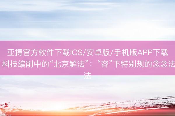 亚搏官方软件下载IOS/安卓版/手机版APP下载 科技编削中的“北京解法”：“容”下特别规的念念法