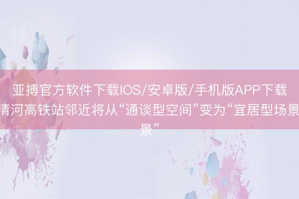 亚搏官方软件下载IOS/安卓版/手机版APP下载 清河高铁站邻近将从“通谈型空间”变为“宜居型场景”