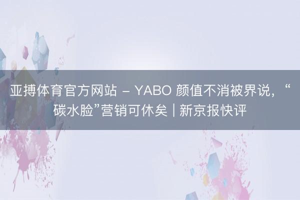 亚搏体育官方网站 - YABO 颜值不消被界说，“碳水脸”营销可休矣 | 新京报快评