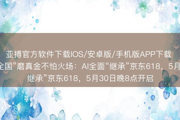 亚搏官方软件下载IOS/安卓版/手机版APP下载 “618”成“物理全国”磨真金不怕火场：AI全面“继承”京东618，5月30日晚8点开启