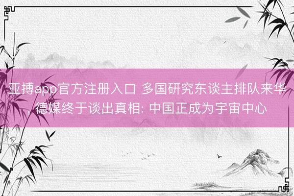 亚搏app官方注册入口 多国研究东谈主排队来华， 德媒终于谈出真相: 中国正成为宇宙中心
