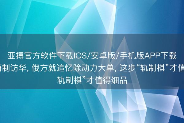 亚搏官方软件下载IOS/安卓版/手机版APP下载 普京箝制访华， 俄方就追忆除动力大单， 这步“轨制棋”才值得细品