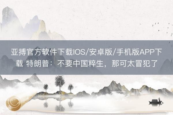 亚搏官方软件下载IOS/安卓版/手机版APP下载 特朗普：不要中国粹生，那可太冒犯了